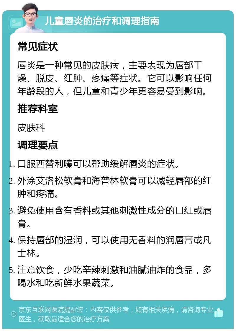 儿童唇炎的治疗和调理指南 常见症状 唇炎是一种常见的皮肤病，主要表现为唇部干燥、脱皮、红肿、疼痛等症状。它可以影响任何年龄段的人，但儿童和青少年更容易受到影响。 推荐科室 皮肤科 调理要点 口服西替利嗪可以帮助缓解唇炎的症状。 外涂艾洛松软膏和海普林软膏可以减轻唇部的红肿和疼痛。 避免使用含有香料或其他刺激性成分的口红或唇膏。 保持唇部的湿润，可以使用无香料的润唇膏或凡士林。 注意饮食，少吃辛辣刺激和油腻油炸的食品，多喝水和吃新鲜水果蔬菜。