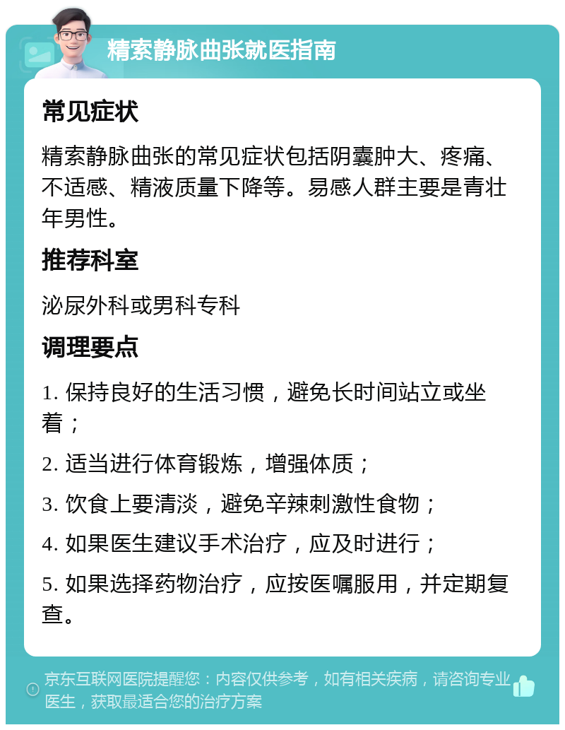 精索静脉曲张就医指南 常见症状 精索静脉曲张的常见症状包括阴囊肿大、疼痛、不适感、精液质量下降等。易感人群主要是青壮年男性。 推荐科室 泌尿外科或男科专科 调理要点 1. 保持良好的生活习惯，避免长时间站立或坐着； 2. 适当进行体育锻炼，增强体质； 3. 饮食上要清淡，避免辛辣刺激性食物； 4. 如果医生建议手术治疗，应及时进行； 5. 如果选择药物治疗，应按医嘱服用，并定期复查。