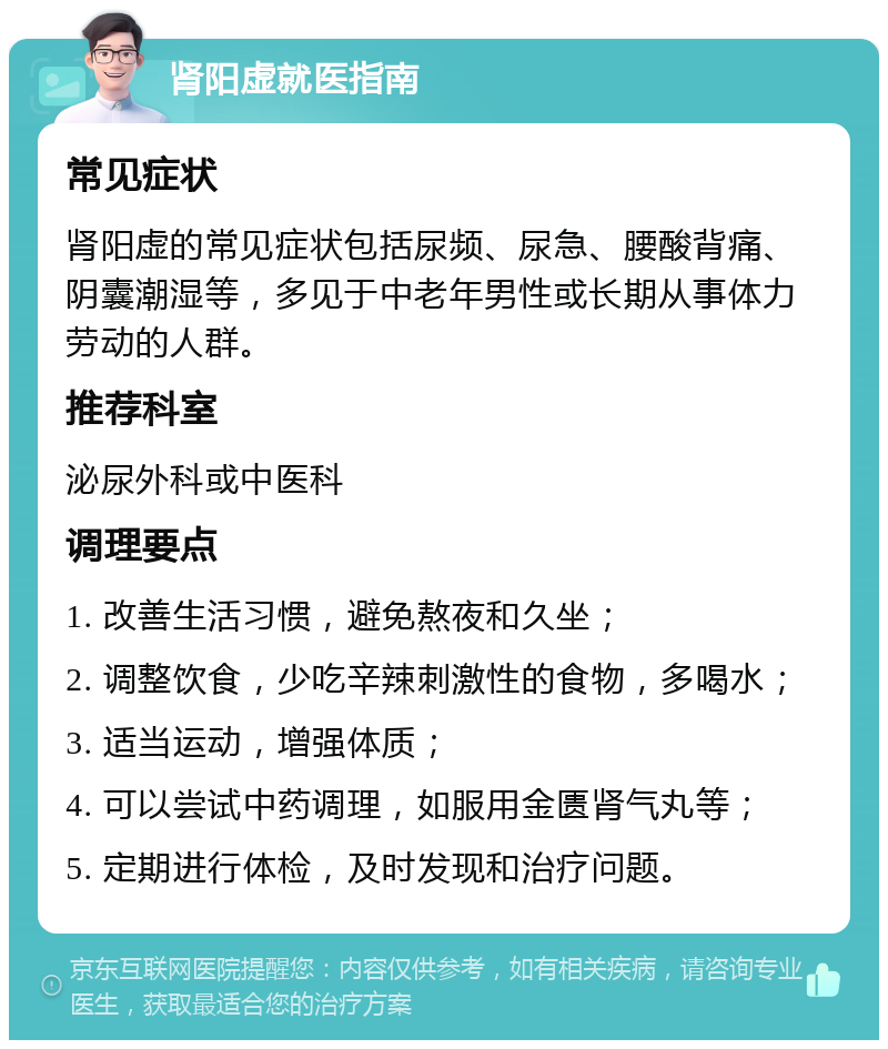 肾阳虚就医指南 常见症状 肾阳虚的常见症状包括尿频、尿急、腰酸背痛、阴囊潮湿等，多见于中老年男性或长期从事体力劳动的人群。 推荐科室 泌尿外科或中医科 调理要点 1. 改善生活习惯，避免熬夜和久坐； 2. 调整饮食，少吃辛辣刺激性的食物，多喝水； 3. 适当运动，增强体质； 4. 可以尝试中药调理，如服用金匮肾气丸等； 5. 定期进行体检，及时发现和治疗问题。