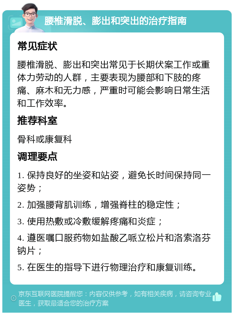 腰椎滑脱、膨出和突出的治疗指南 常见症状 腰椎滑脱、膨出和突出常见于长期伏案工作或重体力劳动的人群，主要表现为腰部和下肢的疼痛、麻木和无力感，严重时可能会影响日常生活和工作效率。 推荐科室 骨科或康复科 调理要点 1. 保持良好的坐姿和站姿，避免长时间保持同一姿势； 2. 加强腰背肌训练，增强脊柱的稳定性； 3. 使用热敷或冷敷缓解疼痛和炎症； 4. 遵医嘱口服药物如盐酸乙哌立松片和洛索洛芬钠片； 5. 在医生的指导下进行物理治疗和康复训练。