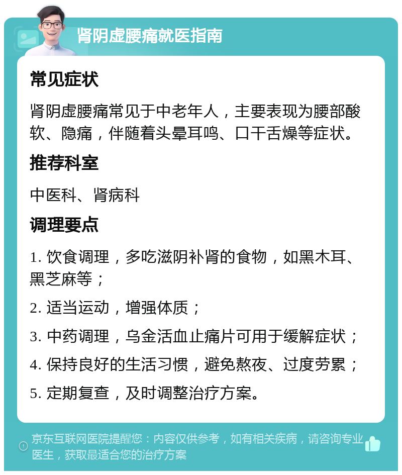 肾阴虚腰痛就医指南 常见症状 肾阴虚腰痛常见于中老年人，主要表现为腰部酸软、隐痛，伴随着头晕耳鸣、口干舌燥等症状。 推荐科室 中医科、肾病科 调理要点 1. 饮食调理，多吃滋阴补肾的食物，如黑木耳、黑芝麻等； 2. 适当运动，增强体质； 3. 中药调理，乌金活血止痛片可用于缓解症状； 4. 保持良好的生活习惯，避免熬夜、过度劳累； 5. 定期复查，及时调整治疗方案。