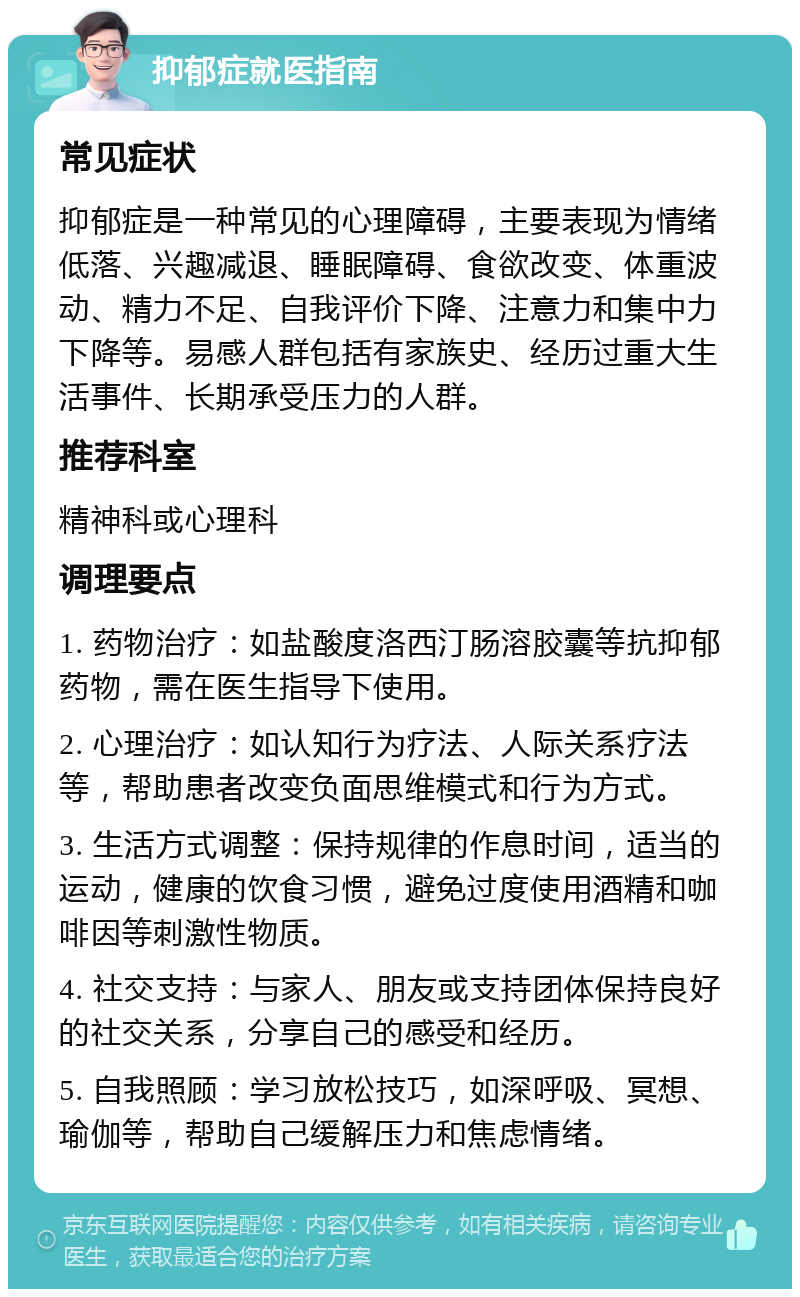 抑郁症就医指南 常见症状 抑郁症是一种常见的心理障碍，主要表现为情绪低落、兴趣减退、睡眠障碍、食欲改变、体重波动、精力不足、自我评价下降、注意力和集中力下降等。易感人群包括有家族史、经历过重大生活事件、长期承受压力的人群。 推荐科室 精神科或心理科 调理要点 1. 药物治疗：如盐酸度洛西汀肠溶胶囊等抗抑郁药物，需在医生指导下使用。 2. 心理治疗：如认知行为疗法、人际关系疗法等，帮助患者改变负面思维模式和行为方式。 3. 生活方式调整：保持规律的作息时间，适当的运动，健康的饮食习惯，避免过度使用酒精和咖啡因等刺激性物质。 4. 社交支持：与家人、朋友或支持团体保持良好的社交关系，分享自己的感受和经历。 5. 自我照顾：学习放松技巧，如深呼吸、冥想、瑜伽等，帮助自己缓解压力和焦虑情绪。