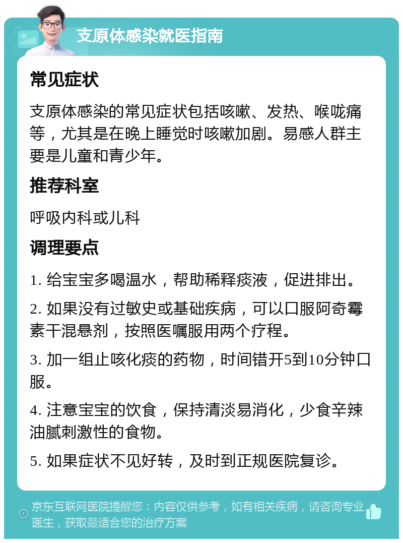 支原体感染就医指南 常见症状 支原体感染的常见症状包括咳嗽、发热、喉咙痛等，尤其是在晚上睡觉时咳嗽加剧。易感人群主要是儿童和青少年。 推荐科室 呼吸内科或儿科 调理要点 1. 给宝宝多喝温水，帮助稀释痰液，促进排出。 2. 如果没有过敏史或基础疾病，可以口服阿奇霉素干混悬剂，按照医嘱服用两个疗程。 3. 加一组止咳化痰的药物，时间错开5到10分钟口服。 4. 注意宝宝的饮食，保持清淡易消化，少食辛辣油腻刺激性的食物。 5. 如果症状不见好转，及时到正规医院复诊。