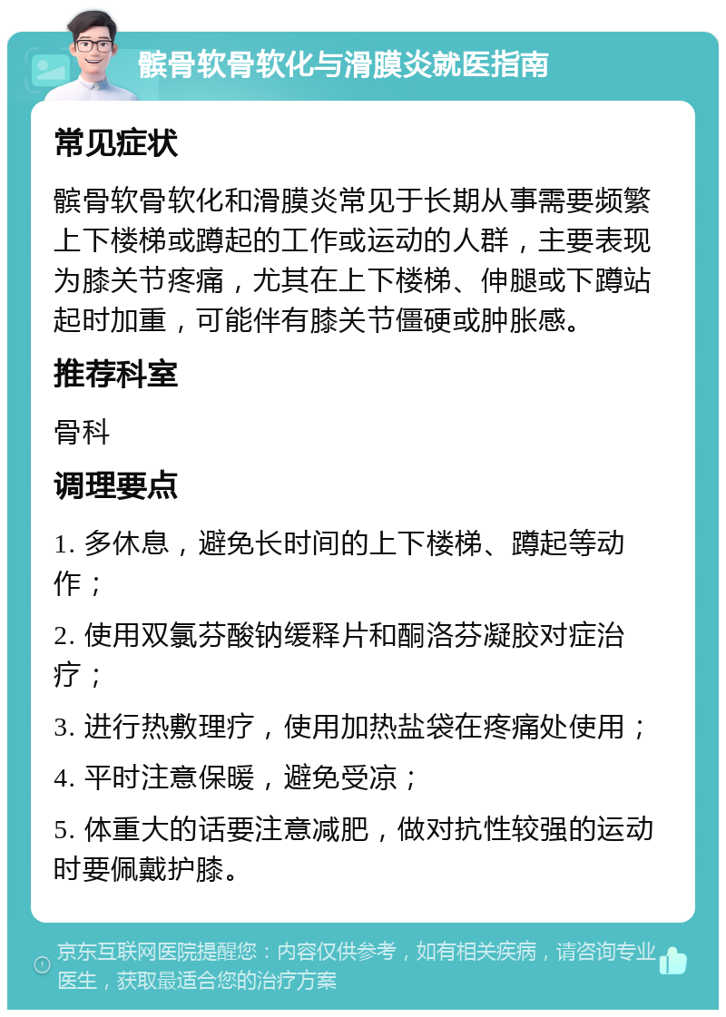 髌骨软骨软化与滑膜炎就医指南 常见症状 髌骨软骨软化和滑膜炎常见于长期从事需要频繁上下楼梯或蹲起的工作或运动的人群，主要表现为膝关节疼痛，尤其在上下楼梯、伸腿或下蹲站起时加重，可能伴有膝关节僵硬或肿胀感。 推荐科室 骨科 调理要点 1. 多休息，避免长时间的上下楼梯、蹲起等动作； 2. 使用双氯芬酸钠缓释片和酮洛芬凝胶对症治疗； 3. 进行热敷理疗，使用加热盐袋在疼痛处使用； 4. 平时注意保暖，避免受凉； 5. 体重大的话要注意减肥，做对抗性较强的运动时要佩戴护膝。