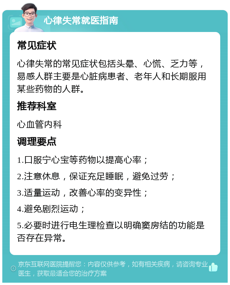 心律失常就医指南 常见症状 心律失常的常见症状包括头晕、心慌、乏力等，易感人群主要是心脏病患者、老年人和长期服用某些药物的人群。 推荐科室 心血管内科 调理要点 1.口服宁心宝等药物以提高心率； 2.注意休息，保证充足睡眠，避免过劳； 3.适量运动，改善心率的变异性； 4.避免剧烈运动； 5.必要时进行电生理检查以明确窦房结的功能是否存在异常。