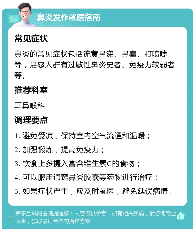 鼻炎发作就医指南 常见症状 鼻炎的常见症状包括流黄鼻涕、鼻塞、打喷嚏等，易感人群有过敏性鼻炎史者、免疫力较弱者等。 推荐科室 耳鼻喉科 调理要点 1. 避免受凉，保持室内空气流通和温暖； 2. 加强锻炼，提高免疫力； 3. 饮食上多摄入富含维生素C的食物； 4. 可以服用通窍鼻炎胶囊等药物进行治疗； 5. 如果症状严重，应及时就医，避免延误病情。