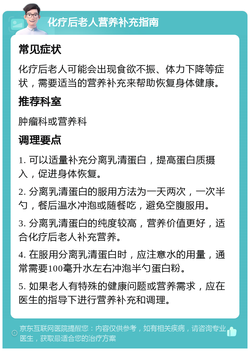 化疗后老人营养补充指南 常见症状 化疗后老人可能会出现食欲不振、体力下降等症状，需要适当的营养补充来帮助恢复身体健康。 推荐科室 肿瘤科或营养科 调理要点 1. 可以适量补充分离乳清蛋白，提高蛋白质摄入，促进身体恢复。 2. 分离乳清蛋白的服用方法为一天两次，一次半勺，餐后温水冲泡或随餐吃，避免空腹服用。 3. 分离乳清蛋白的纯度较高，营养价值更好，适合化疗后老人补充营养。 4. 在服用分离乳清蛋白时，应注意水的用量，通常需要100毫升水左右冲泡半勺蛋白粉。 5. 如果老人有特殊的健康问题或营养需求，应在医生的指导下进行营养补充和调理。