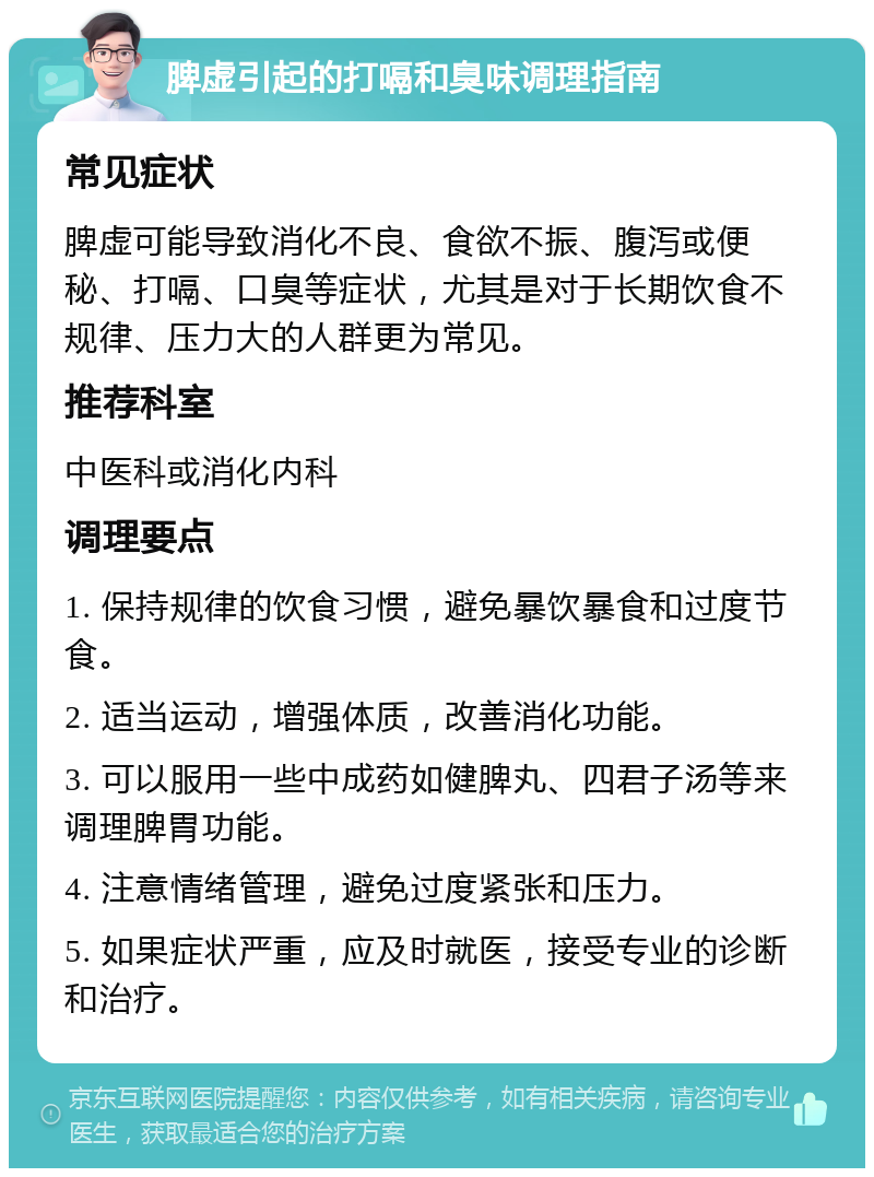 脾虚引起的打嗝和臭味调理指南 常见症状 脾虚可能导致消化不良、食欲不振、腹泻或便秘、打嗝、口臭等症状，尤其是对于长期饮食不规律、压力大的人群更为常见。 推荐科室 中医科或消化内科 调理要点 1. 保持规律的饮食习惯，避免暴饮暴食和过度节食。 2. 适当运动，增强体质，改善消化功能。 3. 可以服用一些中成药如健脾丸、四君子汤等来调理脾胃功能。 4. 注意情绪管理，避免过度紧张和压力。 5. 如果症状严重，应及时就医，接受专业的诊断和治疗。