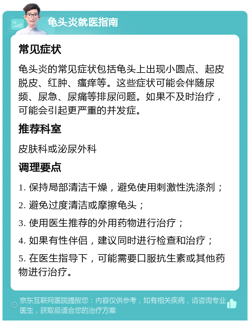 龟头炎就医指南 常见症状 龟头炎的常见症状包括龟头上出现小圆点、起皮脱皮、红肿、瘙痒等。这些症状可能会伴随尿频、尿急、尿痛等排尿问题。如果不及时治疗，可能会引起更严重的并发症。 推荐科室 皮肤科或泌尿外科 调理要点 1. 保持局部清洁干燥，避免使用刺激性洗涤剂； 2. 避免过度清洁或摩擦龟头； 3. 使用医生推荐的外用药物进行治疗； 4. 如果有性伴侣，建议同时进行检查和治疗； 5. 在医生指导下，可能需要口服抗生素或其他药物进行治疗。