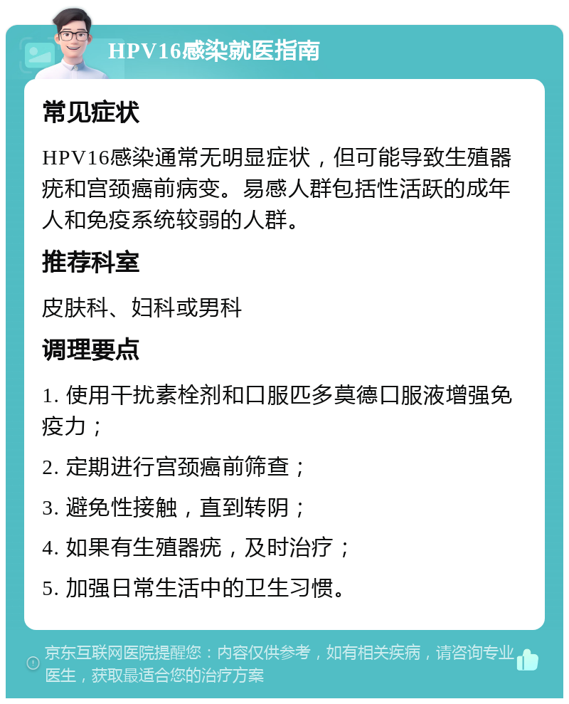 HPV16感染就医指南 常见症状 HPV16感染通常无明显症状，但可能导致生殖器疣和宫颈癌前病变。易感人群包括性活跃的成年人和免疫系统较弱的人群。 推荐科室 皮肤科、妇科或男科 调理要点 1. 使用干扰素栓剂和口服匹多莫德口服液增强免疫力； 2. 定期进行宫颈癌前筛查； 3. 避免性接触，直到转阴； 4. 如果有生殖器疣，及时治疗； 5. 加强日常生活中的卫生习惯。