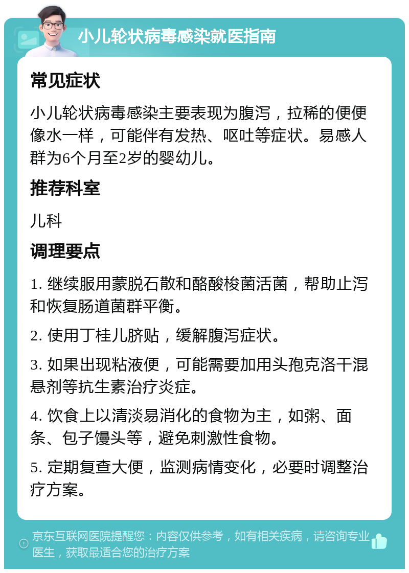 小儿轮状病毒感染就医指南 常见症状 小儿轮状病毒感染主要表现为腹泻，拉稀的便便像水一样，可能伴有发热、呕吐等症状。易感人群为6个月至2岁的婴幼儿。 推荐科室 儿科 调理要点 1. 继续服用蒙脱石散和酪酸梭菌活菌，帮助止泻和恢复肠道菌群平衡。 2. 使用丁桂儿脐贴，缓解腹泻症状。 3. 如果出现粘液便，可能需要加用头孢克洛干混悬剂等抗生素治疗炎症。 4. 饮食上以清淡易消化的食物为主，如粥、面条、包子馒头等，避免刺激性食物。 5. 定期复查大便，监测病情变化，必要时调整治疗方案。