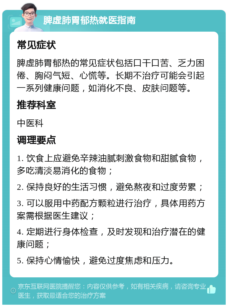 脾虚肺胃郁热就医指南 常见症状 脾虚肺胃郁热的常见症状包括口干口苦、乏力困倦、胸闷气短、心慌等。长期不治疗可能会引起一系列健康问题，如消化不良、皮肤问题等。 推荐科室 中医科 调理要点 1. 饮食上应避免辛辣油腻刺激食物和甜腻食物，多吃清淡易消化的食物； 2. 保持良好的生活习惯，避免熬夜和过度劳累； 3. 可以服用中药配方颗粒进行治疗，具体用药方案需根据医生建议； 4. 定期进行身体检查，及时发现和治疗潜在的健康问题； 5. 保持心情愉快，避免过度焦虑和压力。