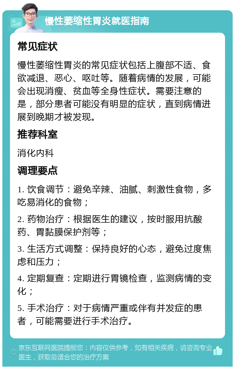 慢性萎缩性胃炎就医指南 常见症状 慢性萎缩性胃炎的常见症状包括上腹部不适、食欲减退、恶心、呕吐等。随着病情的发展，可能会出现消瘦、贫血等全身性症状。需要注意的是，部分患者可能没有明显的症状，直到病情进展到晚期才被发现。 推荐科室 消化内科 调理要点 1. 饮食调节：避免辛辣、油腻、刺激性食物，多吃易消化的食物； 2. 药物治疗：根据医生的建议，按时服用抗酸药、胃黏膜保护剂等； 3. 生活方式调整：保持良好的心态，避免过度焦虑和压力； 4. 定期复查：定期进行胃镜检查，监测病情的变化； 5. 手术治疗：对于病情严重或伴有并发症的患者，可能需要进行手术治疗。