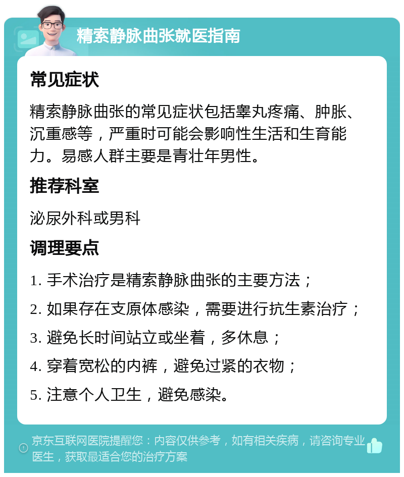 精索静脉曲张就医指南 常见症状 精索静脉曲张的常见症状包括睾丸疼痛、肿胀、沉重感等，严重时可能会影响性生活和生育能力。易感人群主要是青壮年男性。 推荐科室 泌尿外科或男科 调理要点 1. 手术治疗是精索静脉曲张的主要方法； 2. 如果存在支原体感染，需要进行抗生素治疗； 3. 避免长时间站立或坐着，多休息； 4. 穿着宽松的内裤，避免过紧的衣物； 5. 注意个人卫生，避免感染。