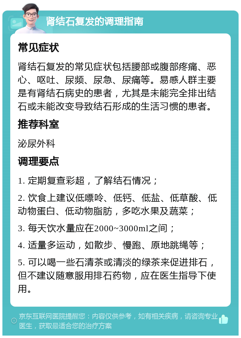 肾结石复发的调理指南 常见症状 肾结石复发的常见症状包括腰部或腹部疼痛、恶心、呕吐、尿频、尿急、尿痛等。易感人群主要是有肾结石病史的患者，尤其是未能完全排出结石或未能改变导致结石形成的生活习惯的患者。 推荐科室 泌尿外科 调理要点 1. 定期复查彩超，了解结石情况； 2. 饮食上建议低嘌呤、低钙、低盐、低草酸、低动物蛋白、低动物脂肪，多吃水果及蔬菜； 3. 每天饮水量应在2000~3000ml之间； 4. 适量多运动，如散步、慢跑、原地跳绳等； 5. 可以喝一些石清茶或清淡的绿茶来促进排石，但不建议随意服用排石药物，应在医生指导下使用。