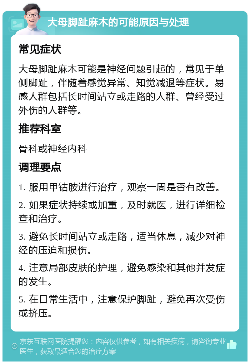 大母脚趾麻木的可能原因与处理 常见症状 大母脚趾麻木可能是神经问题引起的，常见于单侧脚趾，伴随着感觉异常、知觉减退等症状。易感人群包括长时间站立或走路的人群、曾经受过外伤的人群等。 推荐科室 骨科或神经内科 调理要点 1. 服用甲钴胺进行治疗，观察一周是否有改善。 2. 如果症状持续或加重，及时就医，进行详细检查和治疗。 3. 避免长时间站立或走路，适当休息，减少对神经的压迫和损伤。 4. 注意局部皮肤的护理，避免感染和其他并发症的发生。 5. 在日常生活中，注意保护脚趾，避免再次受伤或挤压。