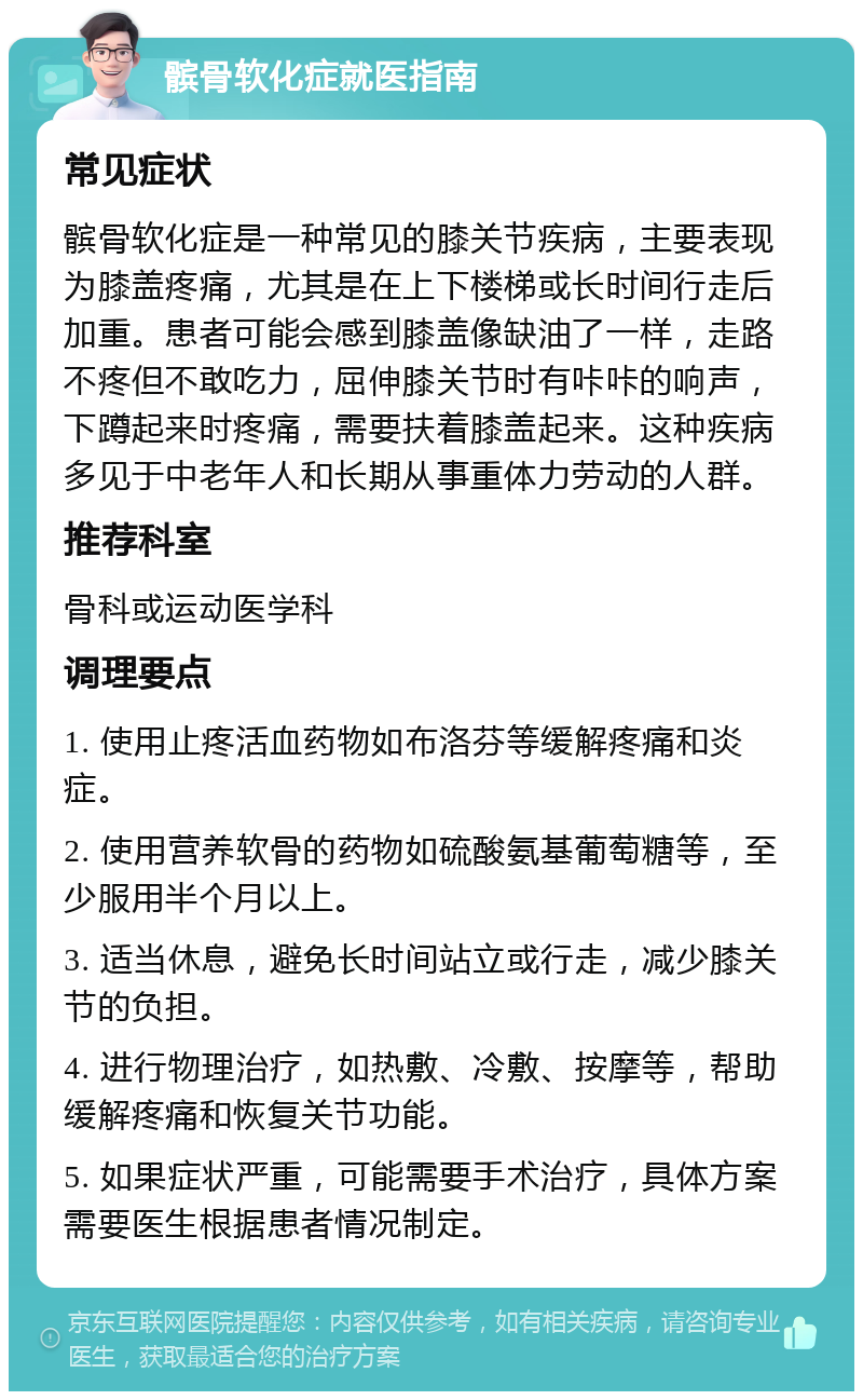 髌骨软化症就医指南 常见症状 髌骨软化症是一种常见的膝关节疾病，主要表现为膝盖疼痛，尤其是在上下楼梯或长时间行走后加重。患者可能会感到膝盖像缺油了一样，走路不疼但不敢吃力，屈伸膝关节时有咔咔的响声，下蹲起来时疼痛，需要扶着膝盖起来。这种疾病多见于中老年人和长期从事重体力劳动的人群。 推荐科室 骨科或运动医学科 调理要点 1. 使用止疼活血药物如布洛芬等缓解疼痛和炎症。 2. 使用营养软骨的药物如硫酸氨基葡萄糖等，至少服用半个月以上。 3. 适当休息，避免长时间站立或行走，减少膝关节的负担。 4. 进行物理治疗，如热敷、冷敷、按摩等，帮助缓解疼痛和恢复关节功能。 5. 如果症状严重，可能需要手术治疗，具体方案需要医生根据患者情况制定。