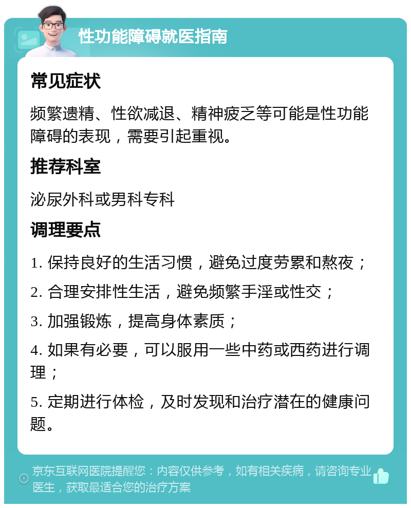 性功能障碍就医指南 常见症状 频繁遗精、性欲减退、精神疲乏等可能是性功能障碍的表现，需要引起重视。 推荐科室 泌尿外科或男科专科 调理要点 1. 保持良好的生活习惯，避免过度劳累和熬夜； 2. 合理安排性生活，避免频繁手淫或性交； 3. 加强锻炼，提高身体素质； 4. 如果有必要，可以服用一些中药或西药进行调理； 5. 定期进行体检，及时发现和治疗潜在的健康问题。