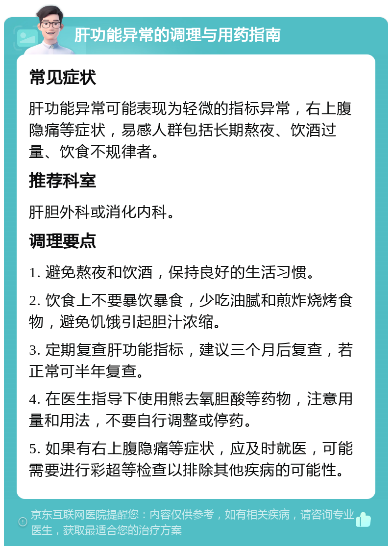 肝功能异常的调理与用药指南 常见症状 肝功能异常可能表现为轻微的指标异常，右上腹隐痛等症状，易感人群包括长期熬夜、饮酒过量、饮食不规律者。 推荐科室 肝胆外科或消化内科。 调理要点 1. 避免熬夜和饮酒，保持良好的生活习惯。 2. 饮食上不要暴饮暴食，少吃油腻和煎炸烧烤食物，避免饥饿引起胆汁浓缩。 3. 定期复查肝功能指标，建议三个月后复查，若正常可半年复查。 4. 在医生指导下使用熊去氧胆酸等药物，注意用量和用法，不要自行调整或停药。 5. 如果有右上腹隐痛等症状，应及时就医，可能需要进行彩超等检查以排除其他疾病的可能性。