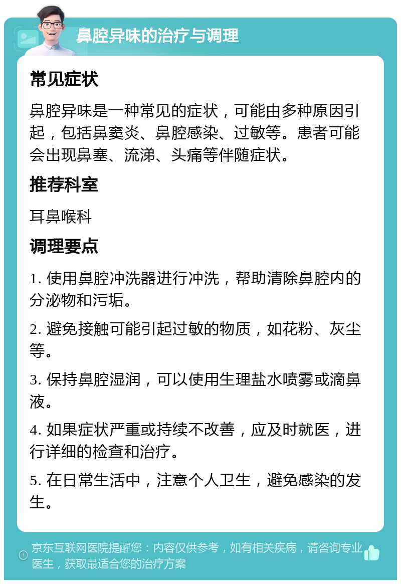 鼻腔异味的治疗与调理 常见症状 鼻腔异味是一种常见的症状，可能由多种原因引起，包括鼻窦炎、鼻腔感染、过敏等。患者可能会出现鼻塞、流涕、头痛等伴随症状。 推荐科室 耳鼻喉科 调理要点 1. 使用鼻腔冲洗器进行冲洗，帮助清除鼻腔内的分泌物和污垢。 2. 避免接触可能引起过敏的物质，如花粉、灰尘等。 3. 保持鼻腔湿润，可以使用生理盐水喷雾或滴鼻液。 4. 如果症状严重或持续不改善，应及时就医，进行详细的检查和治疗。 5. 在日常生活中，注意个人卫生，避免感染的发生。