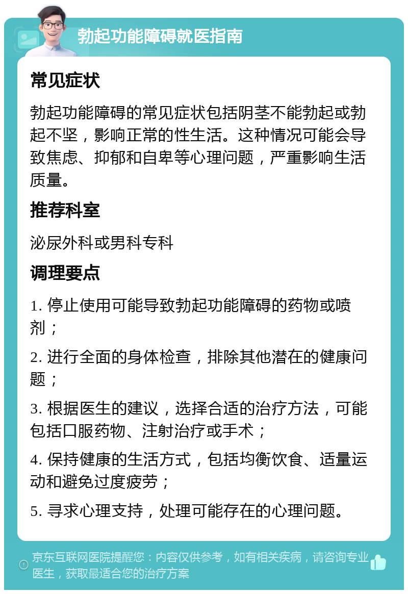 勃起功能障碍就医指南 常见症状 勃起功能障碍的常见症状包括阴茎不能勃起或勃起不坚，影响正常的性生活。这种情况可能会导致焦虑、抑郁和自卑等心理问题，严重影响生活质量。 推荐科室 泌尿外科或男科专科 调理要点 1. 停止使用可能导致勃起功能障碍的药物或喷剂； 2. 进行全面的身体检查，排除其他潜在的健康问题； 3. 根据医生的建议，选择合适的治疗方法，可能包括口服药物、注射治疗或手术； 4. 保持健康的生活方式，包括均衡饮食、适量运动和避免过度疲劳； 5. 寻求心理支持，处理可能存在的心理问题。