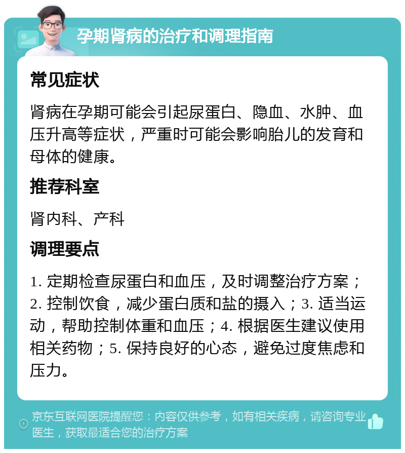 孕期肾病的治疗和调理指南 常见症状 肾病在孕期可能会引起尿蛋白、隐血、水肿、血压升高等症状，严重时可能会影响胎儿的发育和母体的健康。 推荐科室 肾内科、产科 调理要点 1. 定期检查尿蛋白和血压，及时调整治疗方案；2. 控制饮食，减少蛋白质和盐的摄入；3. 适当运动，帮助控制体重和血压；4. 根据医生建议使用相关药物；5. 保持良好的心态，避免过度焦虑和压力。