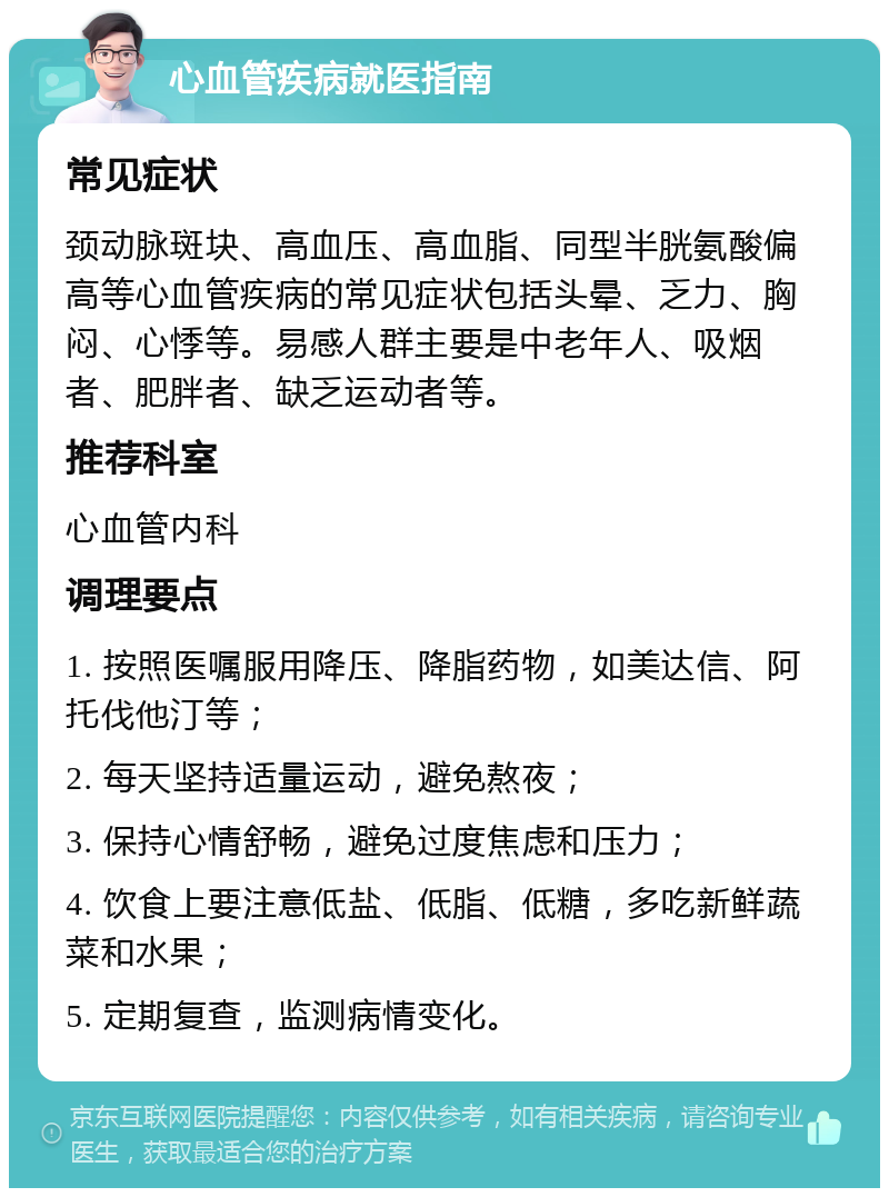 心血管疾病就医指南 常见症状 颈动脉斑块、高血压、高血脂、同型半胱氨酸偏高等心血管疾病的常见症状包括头晕、乏力、胸闷、心悸等。易感人群主要是中老年人、吸烟者、肥胖者、缺乏运动者等。 推荐科室 心血管内科 调理要点 1. 按照医嘱服用降压、降脂药物，如美达信、阿托伐他汀等； 2. 每天坚持适量运动，避免熬夜； 3. 保持心情舒畅，避免过度焦虑和压力； 4. 饮食上要注意低盐、低脂、低糖，多吃新鲜蔬菜和水果； 5. 定期复查，监测病情变化。