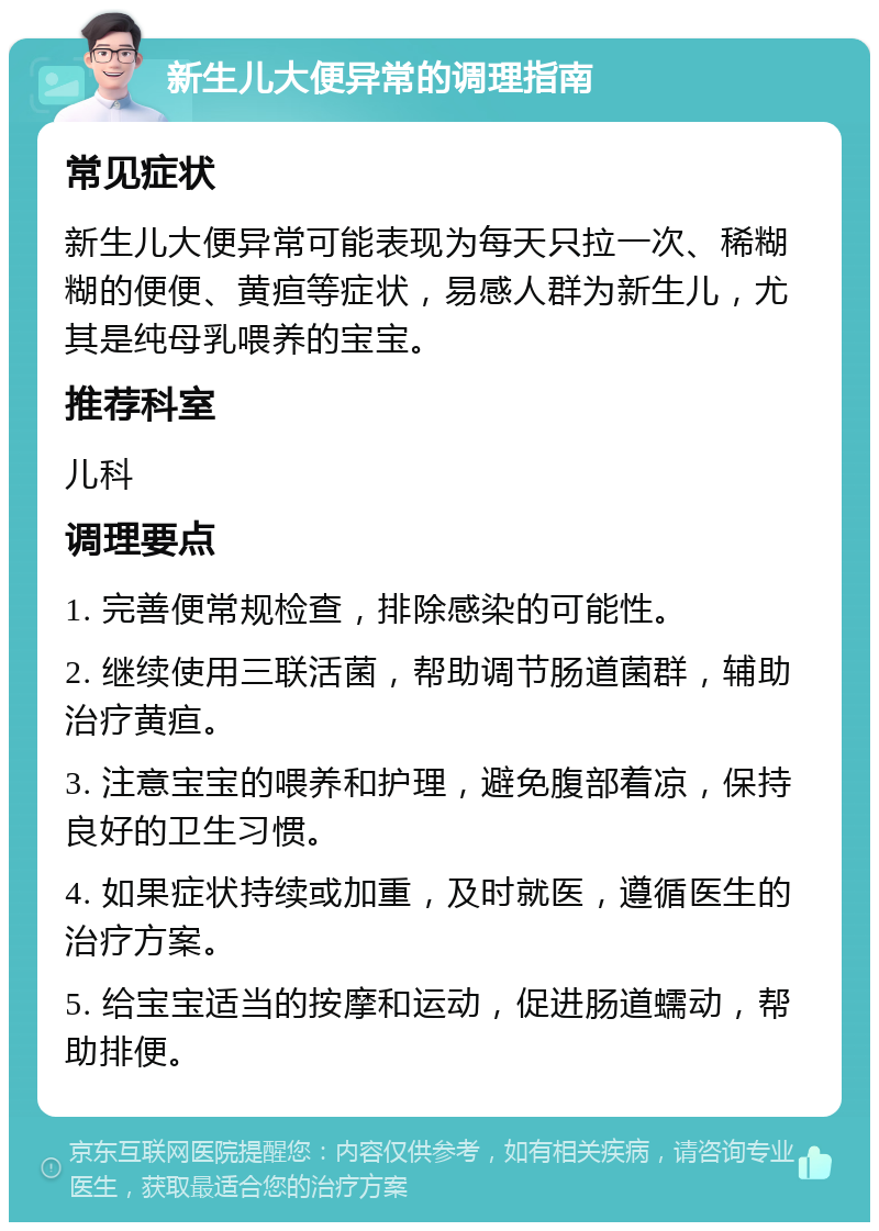 新生儿大便异常的调理指南 常见症状 新生儿大便异常可能表现为每天只拉一次、稀糊糊的便便、黄疸等症状，易感人群为新生儿，尤其是纯母乳喂养的宝宝。 推荐科室 儿科 调理要点 1. 完善便常规检查，排除感染的可能性。 2. 继续使用三联活菌，帮助调节肠道菌群，辅助治疗黄疸。 3. 注意宝宝的喂养和护理，避免腹部着凉，保持良好的卫生习惯。 4. 如果症状持续或加重，及时就医，遵循医生的治疗方案。 5. 给宝宝适当的按摩和运动，促进肠道蠕动，帮助排便。