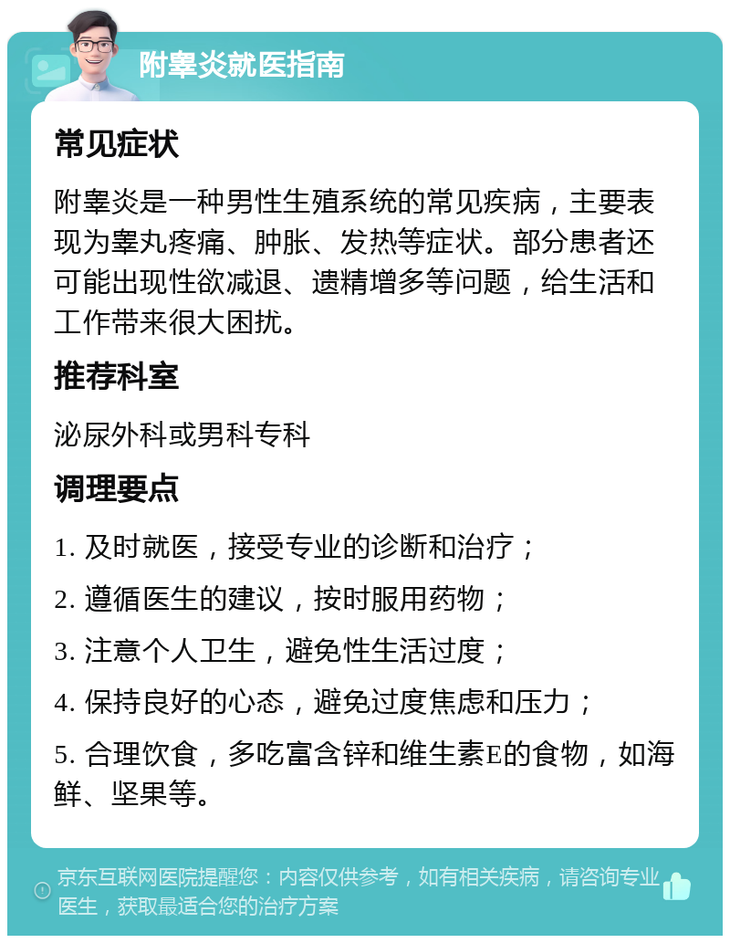 附睾炎就医指南 常见症状 附睾炎是一种男性生殖系统的常见疾病，主要表现为睾丸疼痛、肿胀、发热等症状。部分患者还可能出现性欲减退、遗精增多等问题，给生活和工作带来很大困扰。 推荐科室 泌尿外科或男科专科 调理要点 1. 及时就医，接受专业的诊断和治疗； 2. 遵循医生的建议，按时服用药物； 3. 注意个人卫生，避免性生活过度； 4. 保持良好的心态，避免过度焦虑和压力； 5. 合理饮食，多吃富含锌和维生素E的食物，如海鲜、坚果等。