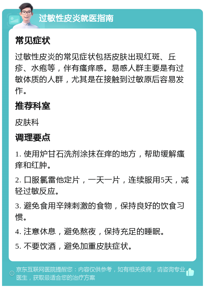 过敏性皮炎就医指南 常见症状 过敏性皮炎的常见症状包括皮肤出现红斑、丘疹、水疱等，伴有瘙痒感。易感人群主要是有过敏体质的人群，尤其是在接触到过敏原后容易发作。 推荐科室 皮肤科 调理要点 1. 使用炉甘石洗剂涂抹在痒的地方，帮助缓解瘙痒和红肿。 2. 口服氯雷他定片，一天一片，连续服用5天，减轻过敏反应。 3. 避免食用辛辣刺激的食物，保持良好的饮食习惯。 4. 注意休息，避免熬夜，保持充足的睡眠。 5. 不要饮酒，避免加重皮肤症状。