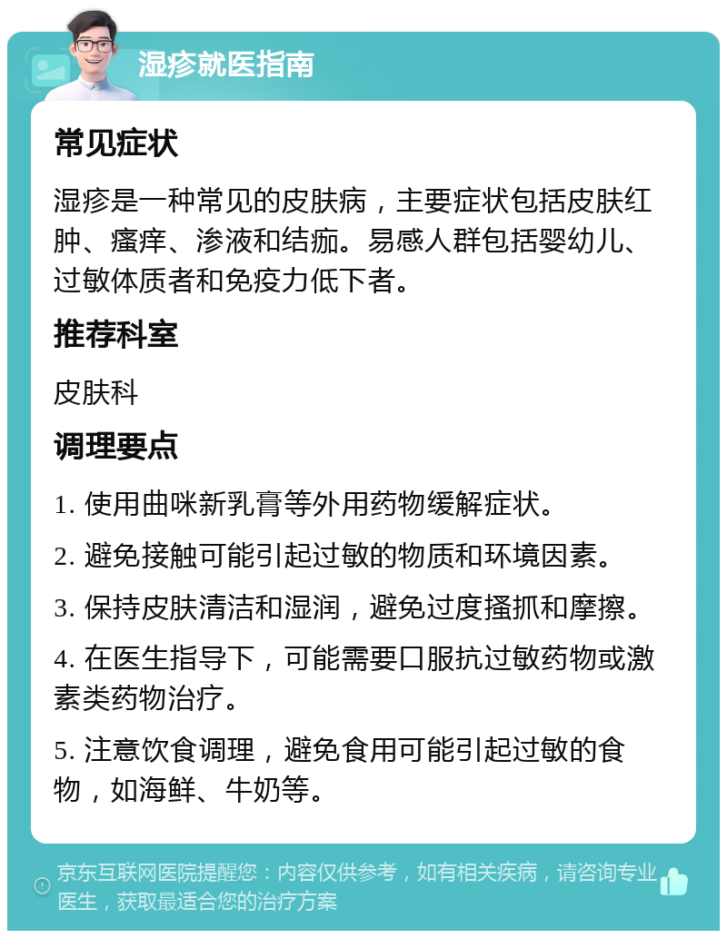 湿疹就医指南 常见症状 湿疹是一种常见的皮肤病，主要症状包括皮肤红肿、瘙痒、渗液和结痂。易感人群包括婴幼儿、过敏体质者和免疫力低下者。 推荐科室 皮肤科 调理要点 1. 使用曲咪新乳膏等外用药物缓解症状。 2. 避免接触可能引起过敏的物质和环境因素。 3. 保持皮肤清洁和湿润，避免过度搔抓和摩擦。 4. 在医生指导下，可能需要口服抗过敏药物或激素类药物治疗。 5. 注意饮食调理，避免食用可能引起过敏的食物，如海鲜、牛奶等。