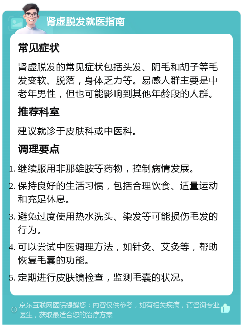 肾虚脱发就医指南 常见症状 肾虚脱发的常见症状包括头发、阴毛和胡子等毛发变软、脱落，身体乏力等。易感人群主要是中老年男性，但也可能影响到其他年龄段的人群。 推荐科室 建议就诊于皮肤科或中医科。 调理要点 继续服用非那雄胺等药物，控制病情发展。 保持良好的生活习惯，包括合理饮食、适量运动和充足休息。 避免过度使用热水洗头、染发等可能损伤毛发的行为。 可以尝试中医调理方法，如针灸、艾灸等，帮助恢复毛囊的功能。 定期进行皮肤镜检查，监测毛囊的状况。