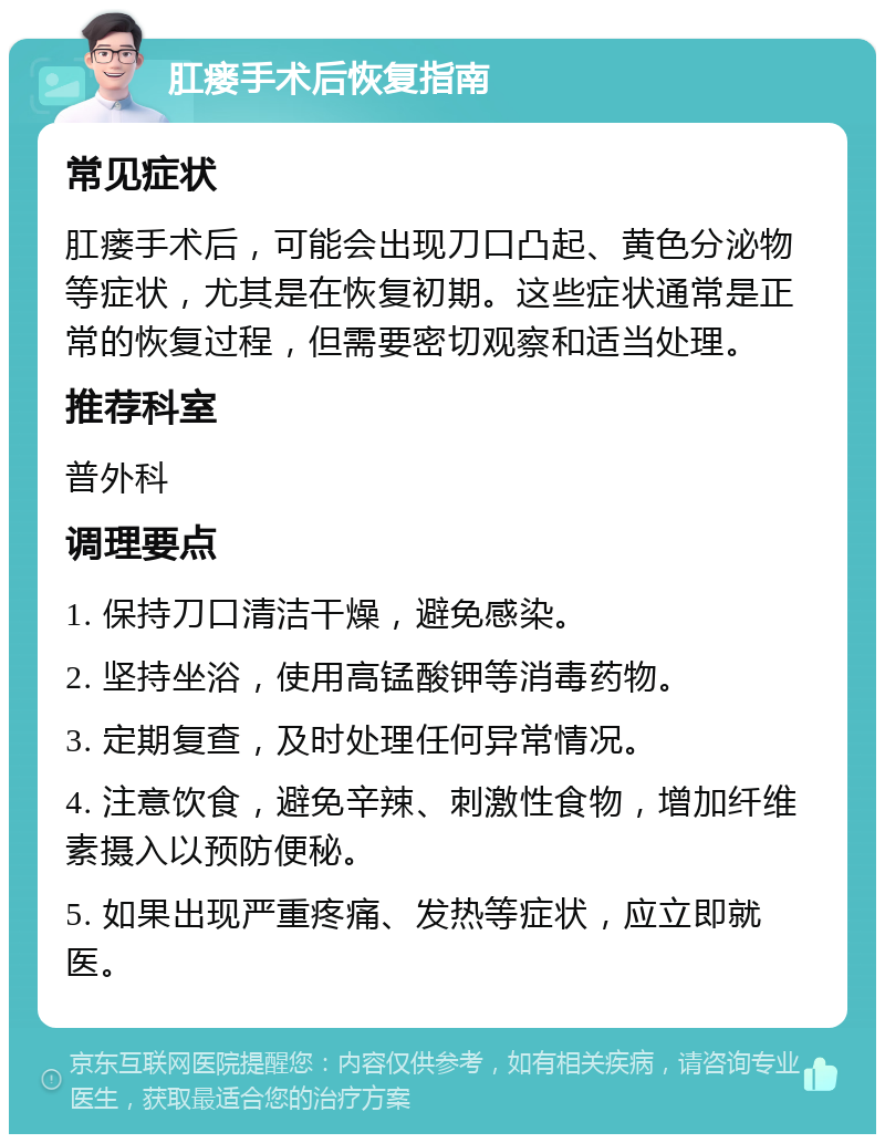 肛瘘手术后恢复指南 常见症状 肛瘘手术后，可能会出现刀口凸起、黄色分泌物等症状，尤其是在恢复初期。这些症状通常是正常的恢复过程，但需要密切观察和适当处理。 推荐科室 普外科 调理要点 1. 保持刀口清洁干燥，避免感染。 2. 坚持坐浴，使用高锰酸钾等消毒药物。 3. 定期复查，及时处理任何异常情况。 4. 注意饮食，避免辛辣、刺激性食物，增加纤维素摄入以预防便秘。 5. 如果出现严重疼痛、发热等症状，应立即就医。