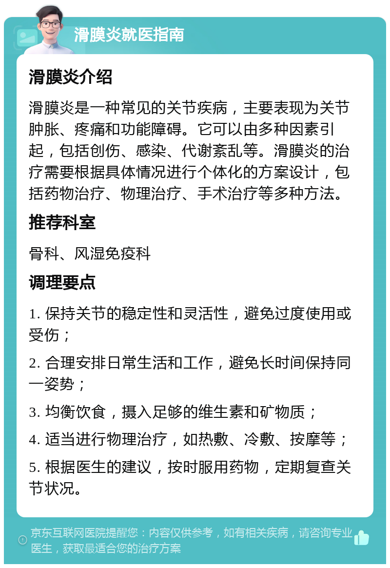 滑膜炎就医指南 滑膜炎介绍 滑膜炎是一种常见的关节疾病，主要表现为关节肿胀、疼痛和功能障碍。它可以由多种因素引起，包括创伤、感染、代谢紊乱等。滑膜炎的治疗需要根据具体情况进行个体化的方案设计，包括药物治疗、物理治疗、手术治疗等多种方法。 推荐科室 骨科、风湿免疫科 调理要点 1. 保持关节的稳定性和灵活性，避免过度使用或受伤； 2. 合理安排日常生活和工作，避免长时间保持同一姿势； 3. 均衡饮食，摄入足够的维生素和矿物质； 4. 适当进行物理治疗，如热敷、冷敷、按摩等； 5. 根据医生的建议，按时服用药物，定期复查关节状况。