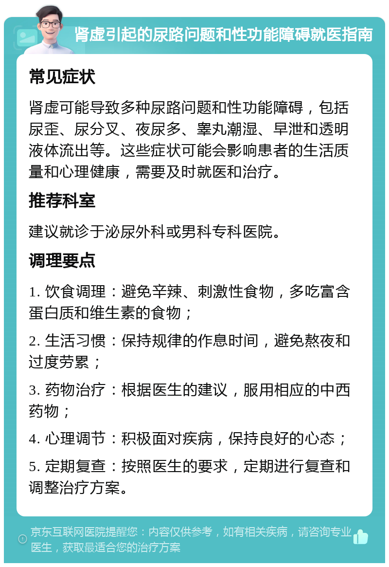 肾虚引起的尿路问题和性功能障碍就医指南 常见症状 肾虚可能导致多种尿路问题和性功能障碍，包括尿歪、尿分叉、夜尿多、睾丸潮湿、早泄和透明液体流出等。这些症状可能会影响患者的生活质量和心理健康，需要及时就医和治疗。 推荐科室 建议就诊于泌尿外科或男科专科医院。 调理要点 1. 饮食调理：避免辛辣、刺激性食物，多吃富含蛋白质和维生素的食物； 2. 生活习惯：保持规律的作息时间，避免熬夜和过度劳累； 3. 药物治疗：根据医生的建议，服用相应的中西药物； 4. 心理调节：积极面对疾病，保持良好的心态； 5. 定期复查：按照医生的要求，定期进行复查和调整治疗方案。