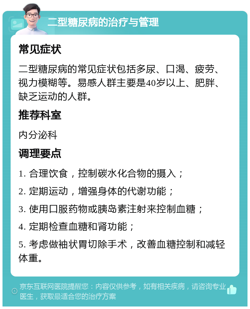 二型糖尿病的治疗与管理 常见症状 二型糖尿病的常见症状包括多尿、口渴、疲劳、视力模糊等。易感人群主要是40岁以上、肥胖、缺乏运动的人群。 推荐科室 内分泌科 调理要点 1. 合理饮食，控制碳水化合物的摄入； 2. 定期运动，增强身体的代谢功能； 3. 使用口服药物或胰岛素注射来控制血糖； 4. 定期检查血糖和肾功能； 5. 考虑做袖状胃切除手术，改善血糖控制和减轻体重。