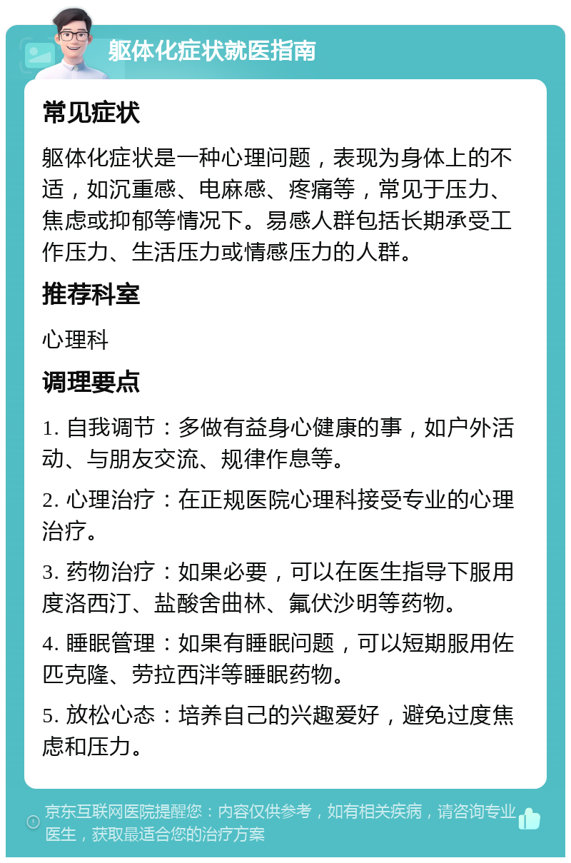 躯体化症状就医指南 常见症状 躯体化症状是一种心理问题，表现为身体上的不适，如沉重感、电麻感、疼痛等，常见于压力、焦虑或抑郁等情况下。易感人群包括长期承受工作压力、生活压力或情感压力的人群。 推荐科室 心理科 调理要点 1. 自我调节：多做有益身心健康的事，如户外活动、与朋友交流、规律作息等。 2. 心理治疗：在正规医院心理科接受专业的心理治疗。 3. 药物治疗：如果必要，可以在医生指导下服用度洛西汀、盐酸舍曲林、氟伏沙明等药物。 4. 睡眠管理：如果有睡眠问题，可以短期服用佐匹克隆、劳拉西泮等睡眠药物。 5. 放松心态：培养自己的兴趣爱好，避免过度焦虑和压力。