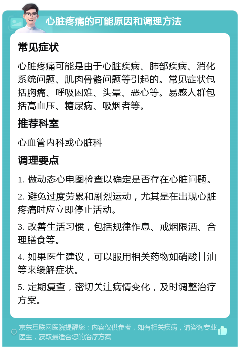 心脏疼痛的可能原因和调理方法 常见症状 心脏疼痛可能是由于心脏疾病、肺部疾病、消化系统问题、肌肉骨骼问题等引起的。常见症状包括胸痛、呼吸困难、头晕、恶心等。易感人群包括高血压、糖尿病、吸烟者等。 推荐科室 心血管内科或心脏科 调理要点 1. 做动态心电图检查以确定是否存在心脏问题。 2. 避免过度劳累和剧烈运动，尤其是在出现心脏疼痛时应立即停止活动。 3. 改善生活习惯，包括规律作息、戒烟限酒、合理膳食等。 4. 如果医生建议，可以服用相关药物如硝酸甘油等来缓解症状。 5. 定期复查，密切关注病情变化，及时调整治疗方案。