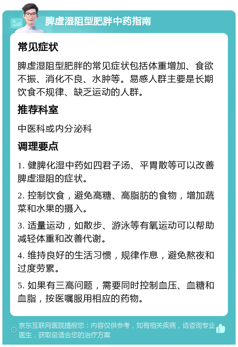 脾虚湿阻型肥胖中药指南 常见症状 脾虚湿阻型肥胖的常见症状包括体重增加、食欲不振、消化不良、水肿等。易感人群主要是长期饮食不规律、缺乏运动的人群。 推荐科室 中医科或内分泌科 调理要点 1. 健脾化湿中药如四君子汤、平胃散等可以改善脾虚湿阻的症状。 2. 控制饮食，避免高糖、高脂肪的食物，增加蔬菜和水果的摄入。 3. 适量运动，如散步、游泳等有氧运动可以帮助减轻体重和改善代谢。 4. 维持良好的生活习惯，规律作息，避免熬夜和过度劳累。 5. 如果有三高问题，需要同时控制血压、血糖和血脂，按医嘱服用相应的药物。