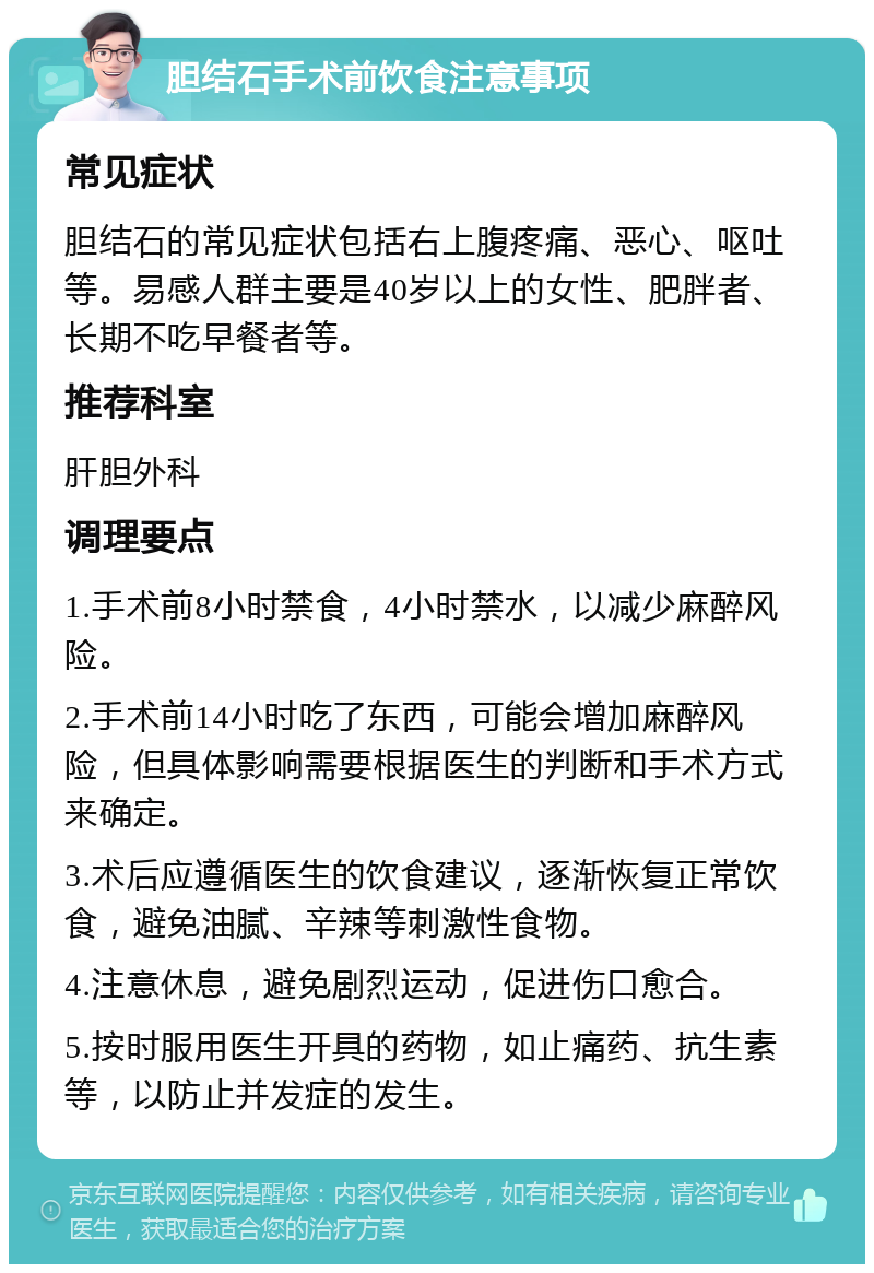 胆结石手术前饮食注意事项 常见症状 胆结石的常见症状包括右上腹疼痛、恶心、呕吐等。易感人群主要是40岁以上的女性、肥胖者、长期不吃早餐者等。 推荐科室 肝胆外科 调理要点 1.手术前8小时禁食，4小时禁水，以减少麻醉风险。 2.手术前14小时吃了东西，可能会增加麻醉风险，但具体影响需要根据医生的判断和手术方式来确定。 3.术后应遵循医生的饮食建议，逐渐恢复正常饮食，避免油腻、辛辣等刺激性食物。 4.注意休息，避免剧烈运动，促进伤口愈合。 5.按时服用医生开具的药物，如止痛药、抗生素等，以防止并发症的发生。