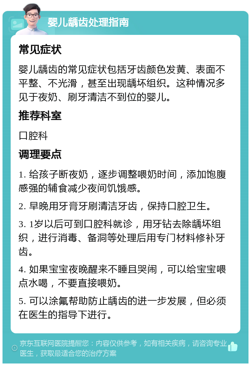 婴儿龋齿处理指南 常见症状 婴儿龋齿的常见症状包括牙齿颜色发黄、表面不平整、不光滑，甚至出现龋坏组织。这种情况多见于夜奶、刷牙清洁不到位的婴儿。 推荐科室 口腔科 调理要点 1. 给孩子断夜奶，逐步调整喂奶时间，添加饱腹感强的辅食减少夜间饥饿感。 2. 早晚用牙膏牙刷清洁牙齿，保持口腔卫生。 3. 1岁以后可到口腔科就诊，用牙钻去除龋坏组织，进行消毒、备洞等处理后用专门材料修补牙齿。 4. 如果宝宝夜晚醒来不睡且哭闹，可以给宝宝喂点水喝，不要直接喂奶。 5. 可以涂氟帮助防止龋齿的进一步发展，但必须在医生的指导下进行。