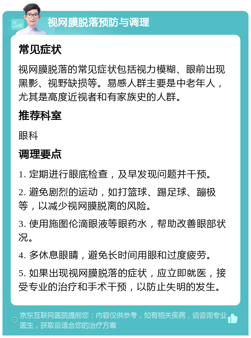 视网膜脱落预防与调理 常见症状 视网膜脱落的常见症状包括视力模糊、眼前出现黑影、视野缺损等。易感人群主要是中老年人，尤其是高度近视者和有家族史的人群。 推荐科室 眼科 调理要点 1. 定期进行眼底检查，及早发现问题并干预。 2. 避免剧烈的运动，如打篮球、踢足球、蹦极等，以减少视网膜脱离的风险。 3. 使用施图伦滴眼液等眼药水，帮助改善眼部状况。 4. 多休息眼睛，避免长时间用眼和过度疲劳。 5. 如果出现视网膜脱落的症状，应立即就医，接受专业的治疗和手术干预，以防止失明的发生。