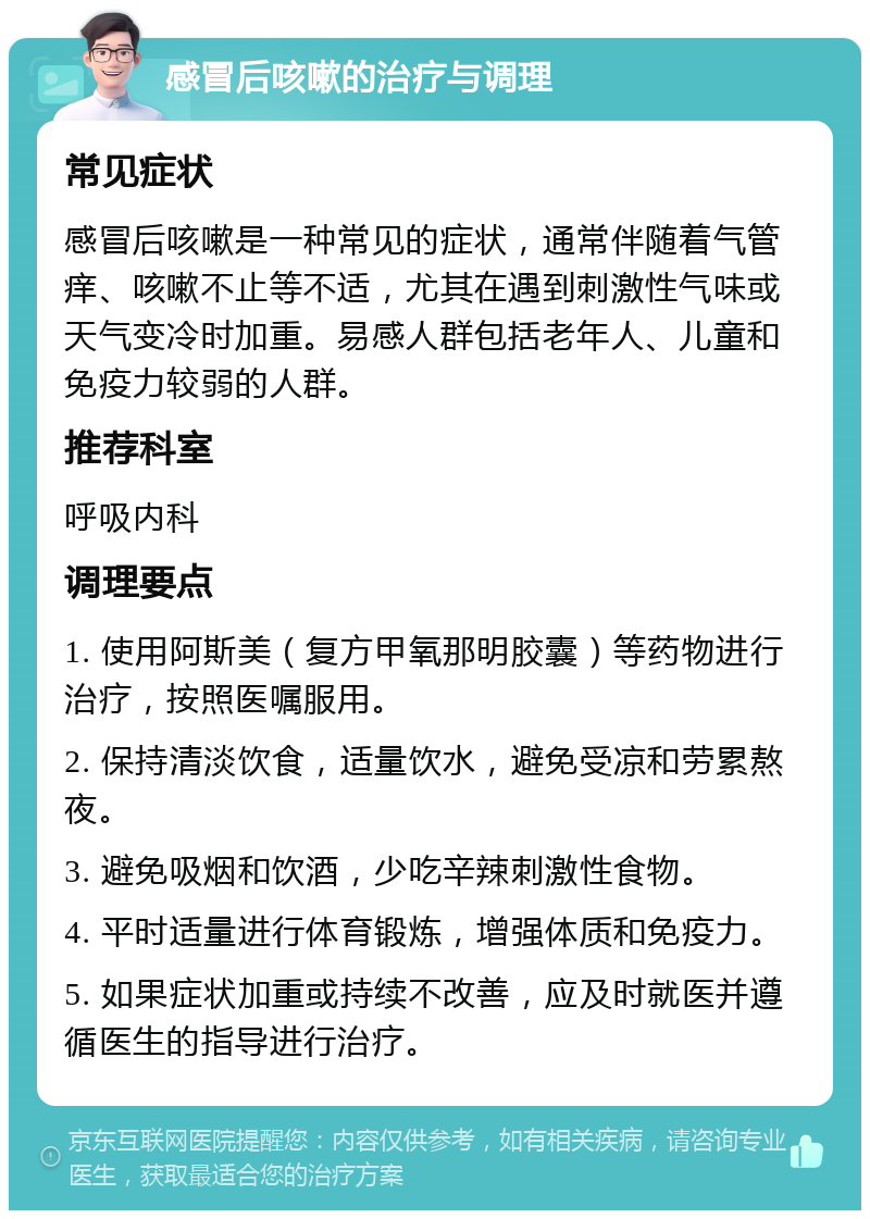 感冒后咳嗽的治疗与调理 常见症状 感冒后咳嗽是一种常见的症状，通常伴随着气管痒、咳嗽不止等不适，尤其在遇到刺激性气味或天气变冷时加重。易感人群包括老年人、儿童和免疫力较弱的人群。 推荐科室 呼吸内科 调理要点 1. 使用阿斯美（复方甲氧那明胶囊）等药物进行治疗，按照医嘱服用。 2. 保持清淡饮食，适量饮水，避免受凉和劳累熬夜。 3. 避免吸烟和饮酒，少吃辛辣刺激性食物。 4. 平时适量进行体育锻炼，增强体质和免疫力。 5. 如果症状加重或持续不改善，应及时就医并遵循医生的指导进行治疗。