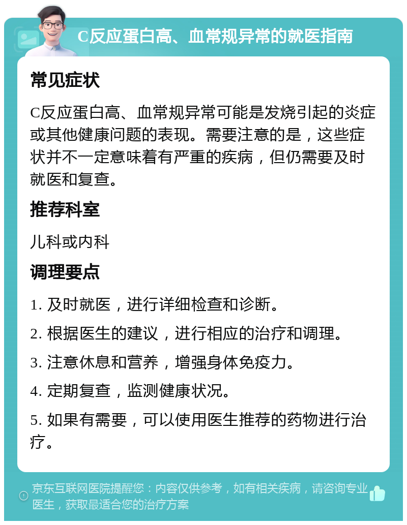 C反应蛋白高、血常规异常的就医指南 常见症状 C反应蛋白高、血常规异常可能是发烧引起的炎症或其他健康问题的表现。需要注意的是，这些症状并不一定意味着有严重的疾病，但仍需要及时就医和复查。 推荐科室 儿科或内科 调理要点 1. 及时就医，进行详细检查和诊断。 2. 根据医生的建议，进行相应的治疗和调理。 3. 注意休息和营养，增强身体免疫力。 4. 定期复查，监测健康状况。 5. 如果有需要，可以使用医生推荐的药物进行治疗。