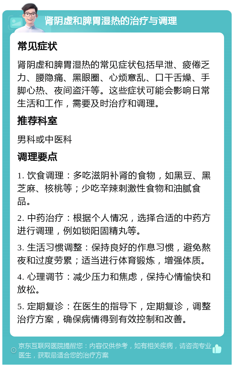 肾阴虚和脾胃湿热的治疗与调理 常见症状 肾阴虚和脾胃湿热的常见症状包括早泄、疲倦乏力、腰隐痛、黑眼圈、心烦意乱、口干舌燥、手脚心热、夜间盗汗等。这些症状可能会影响日常生活和工作，需要及时治疗和调理。 推荐科室 男科或中医科 调理要点 1. 饮食调理：多吃滋阴补肾的食物，如黑豆、黑芝麻、核桃等；少吃辛辣刺激性食物和油腻食品。 2. 中药治疗：根据个人情况，选择合适的中药方进行调理，例如锁阳固精丸等。 3. 生活习惯调整：保持良好的作息习惯，避免熬夜和过度劳累；适当进行体育锻炼，增强体质。 4. 心理调节：减少压力和焦虑，保持心情愉快和放松。 5. 定期复诊：在医生的指导下，定期复诊，调整治疗方案，确保病情得到有效控制和改善。