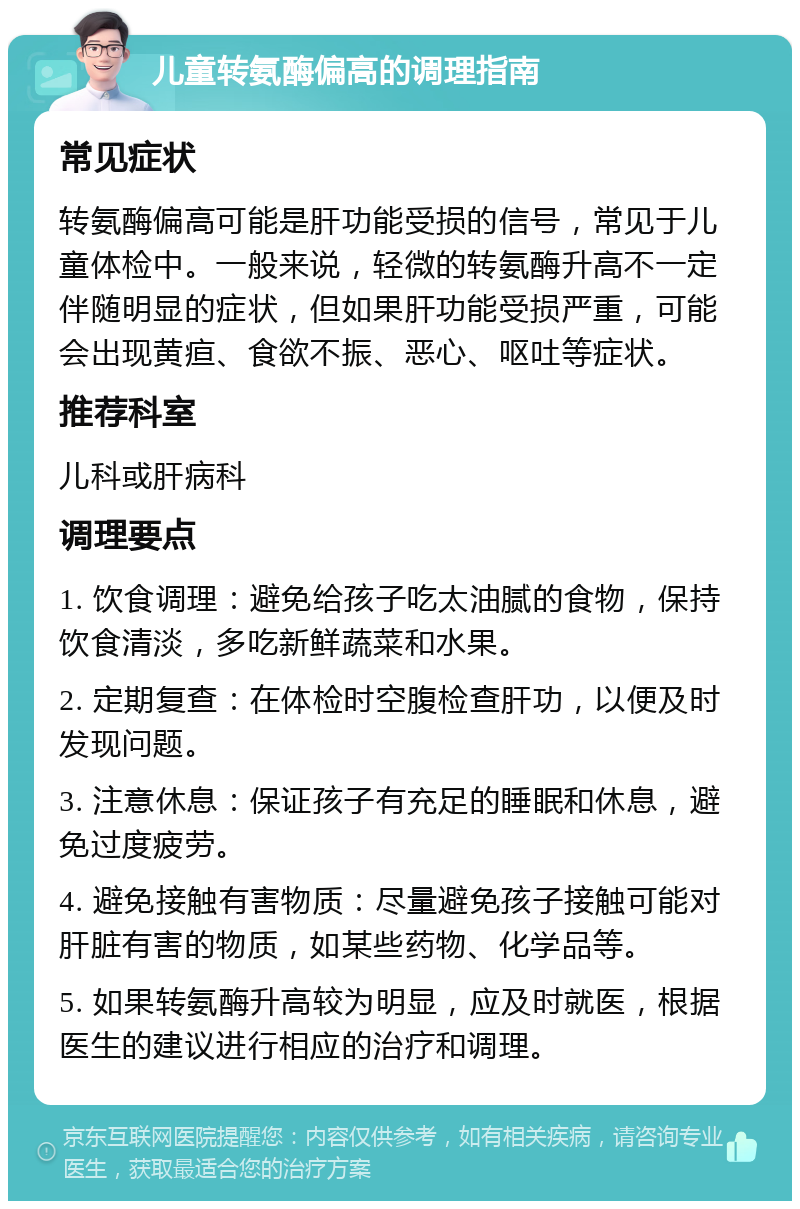 儿童转氨酶偏高的调理指南 常见症状 转氨酶偏高可能是肝功能受损的信号，常见于儿童体检中。一般来说，轻微的转氨酶升高不一定伴随明显的症状，但如果肝功能受损严重，可能会出现黄疸、食欲不振、恶心、呕吐等症状。 推荐科室 儿科或肝病科 调理要点 1. 饮食调理：避免给孩子吃太油腻的食物，保持饮食清淡，多吃新鲜蔬菜和水果。 2. 定期复查：在体检时空腹检查肝功，以便及时发现问题。 3. 注意休息：保证孩子有充足的睡眠和休息，避免过度疲劳。 4. 避免接触有害物质：尽量避免孩子接触可能对肝脏有害的物质，如某些药物、化学品等。 5. 如果转氨酶升高较为明显，应及时就医，根据医生的建议进行相应的治疗和调理。