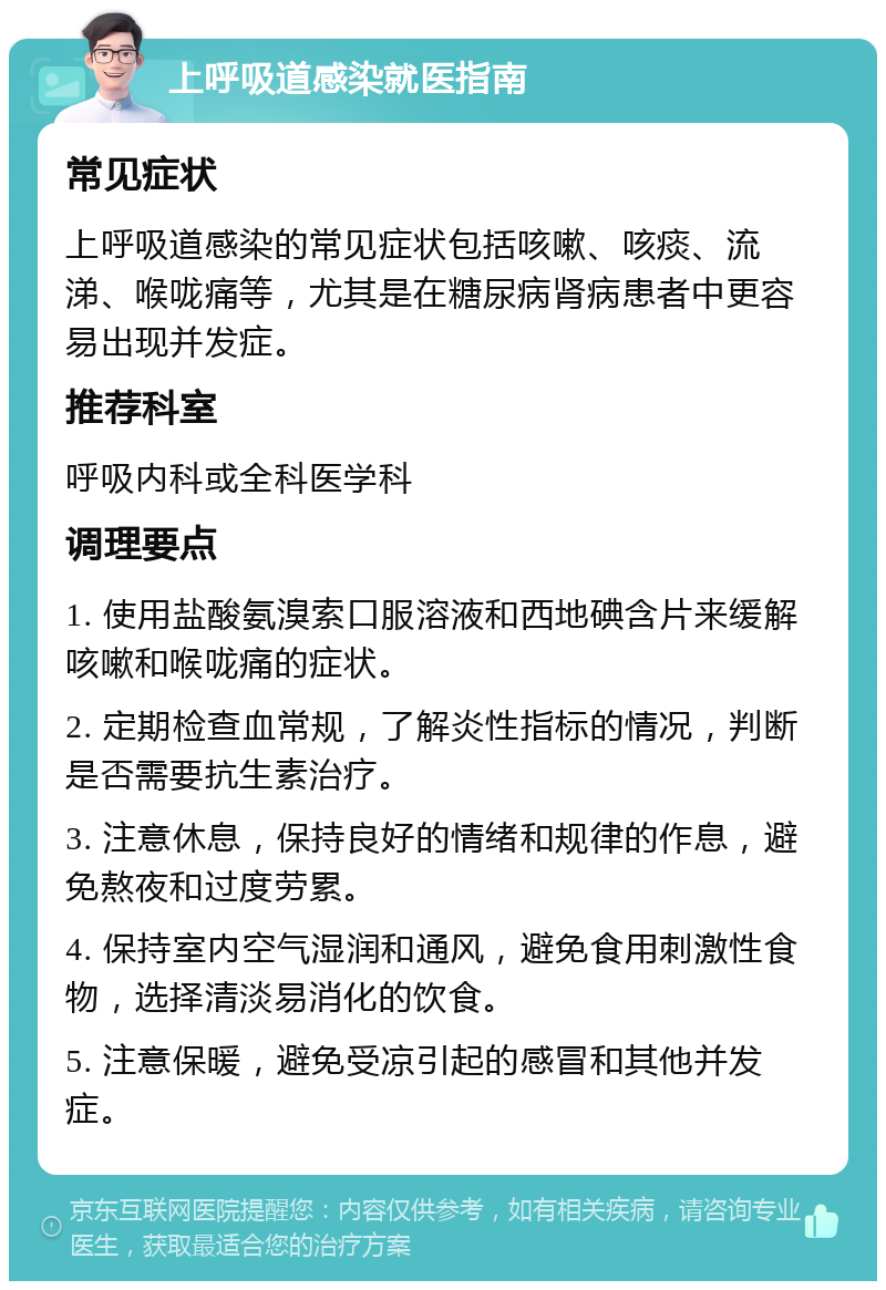 上呼吸道感染就医指南 常见症状 上呼吸道感染的常见症状包括咳嗽、咳痰、流涕、喉咙痛等，尤其是在糖尿病肾病患者中更容易出现并发症。 推荐科室 呼吸内科或全科医学科 调理要点 1. 使用盐酸氨溴索口服溶液和西地碘含片来缓解咳嗽和喉咙痛的症状。 2. 定期检查血常规，了解炎性指标的情况，判断是否需要抗生素治疗。 3. 注意休息，保持良好的情绪和规律的作息，避免熬夜和过度劳累。 4. 保持室内空气湿润和通风，避免食用刺激性食物，选择清淡易消化的饮食。 5. 注意保暖，避免受凉引起的感冒和其他并发症。