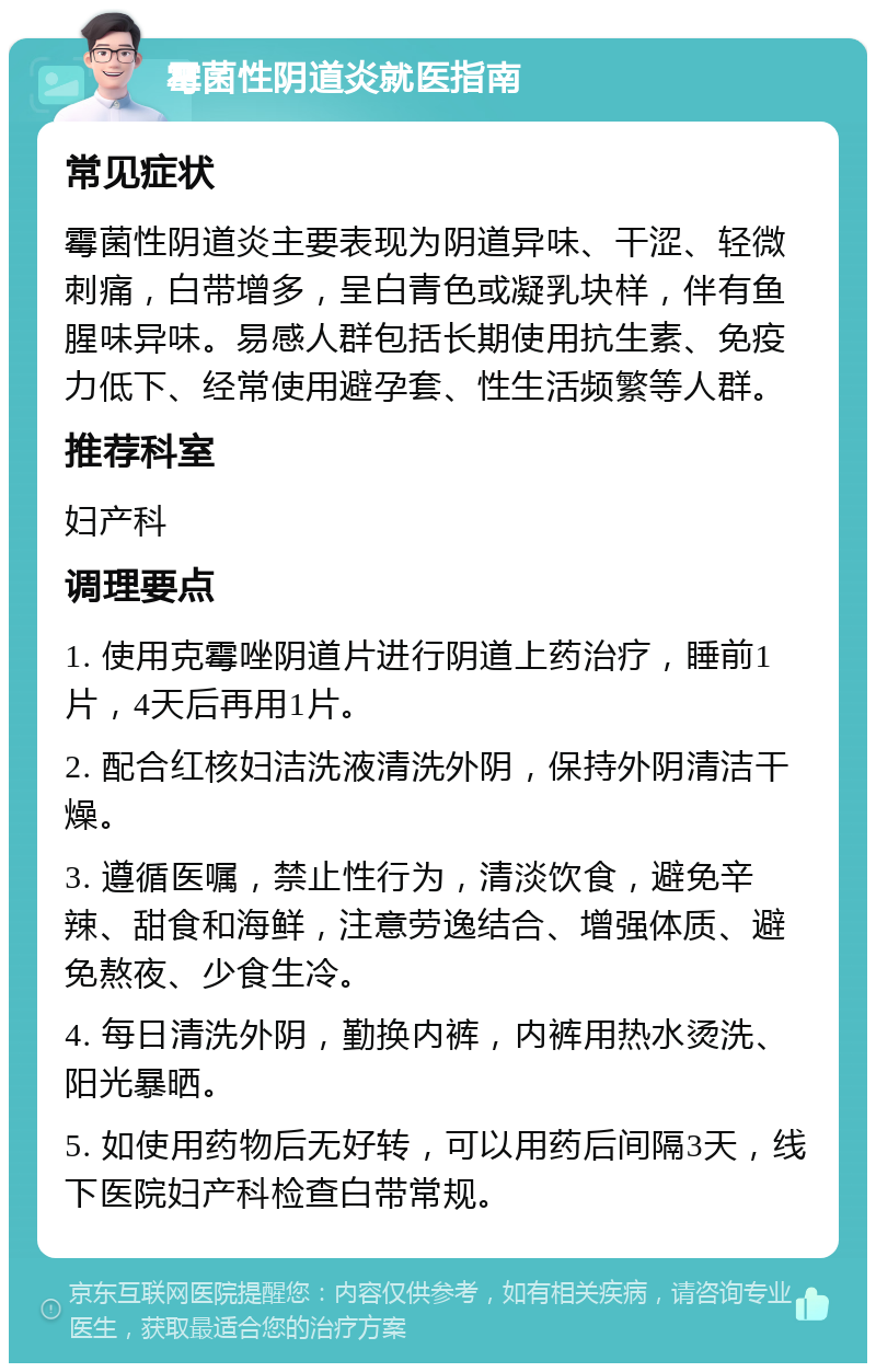 霉菌性阴道炎就医指南 常见症状 霉菌性阴道炎主要表现为阴道异味、干涩、轻微刺痛，白带增多，呈白青色或凝乳块样，伴有鱼腥味异味。易感人群包括长期使用抗生素、免疫力低下、经常使用避孕套、性生活频繁等人群。 推荐科室 妇产科 调理要点 1. 使用克霉唑阴道片进行阴道上药治疗，睡前1片，4天后再用1片。 2. 配合红核妇洁洗液清洗外阴，保持外阴清洁干燥。 3. 遵循医嘱，禁止性行为，清淡饮食，避免辛辣、甜食和海鲜，注意劳逸结合、增强体质、避免熬夜、少食生冷。 4. 每日清洗外阴，勤换内裤，内裤用热水烫洗、阳光暴晒。 5. 如使用药物后无好转，可以用药后间隔3天，线下医院妇产科检查白带常规。