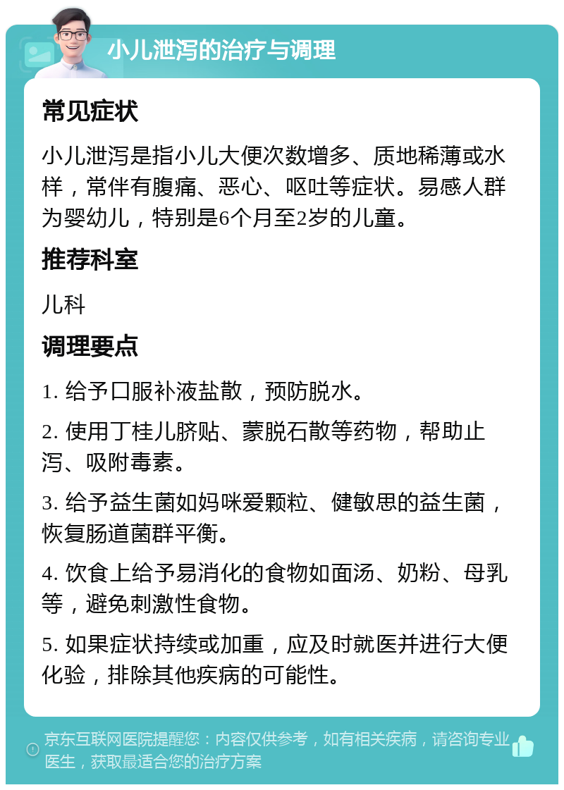 小儿泄泻的治疗与调理 常见症状 小儿泄泻是指小儿大便次数增多、质地稀薄或水样，常伴有腹痛、恶心、呕吐等症状。易感人群为婴幼儿，特别是6个月至2岁的儿童。 推荐科室 儿科 调理要点 1. 给予口服补液盐散，预防脱水。 2. 使用丁桂儿脐贴、蒙脱石散等药物，帮助止泻、吸附毒素。 3. 给予益生菌如妈咪爱颗粒、健敏思的益生菌，恢复肠道菌群平衡。 4. 饮食上给予易消化的食物如面汤、奶粉、母乳等，避免刺激性食物。 5. 如果症状持续或加重，应及时就医并进行大便化验，排除其他疾病的可能性。