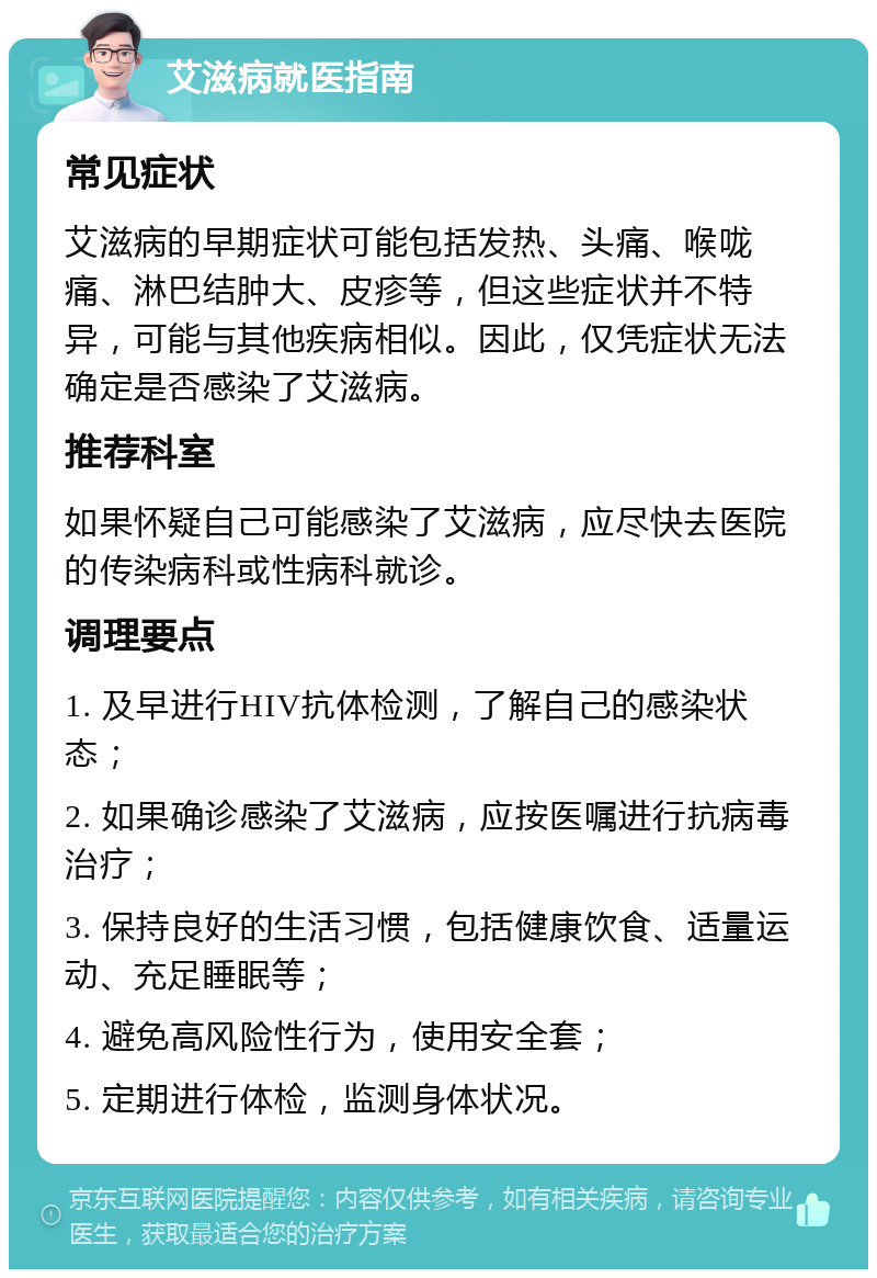 艾滋病就医指南 常见症状 艾滋病的早期症状可能包括发热、头痛、喉咙痛、淋巴结肿大、皮疹等，但这些症状并不特异，可能与其他疾病相似。因此，仅凭症状无法确定是否感染了艾滋病。 推荐科室 如果怀疑自己可能感染了艾滋病，应尽快去医院的传染病科或性病科就诊。 调理要点 1. 及早进行HIV抗体检测，了解自己的感染状态； 2. 如果确诊感染了艾滋病，应按医嘱进行抗病毒治疗； 3. 保持良好的生活习惯，包括健康饮食、适量运动、充足睡眠等； 4. 避免高风险性行为，使用安全套； 5. 定期进行体检，监测身体状况。